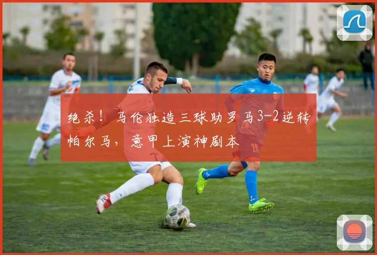 绝杀!马伦独造三球助罗马3-2逆转帕尔马,意甲上演神剧本