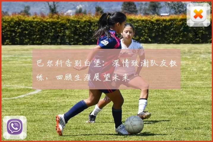 巴尔科告别白堡:深情致谢队友教练,回顾生涯展望未来