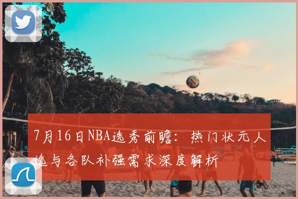 7月16日NBA选秀前瞻:热门状元人选与各队补强需求深度解析