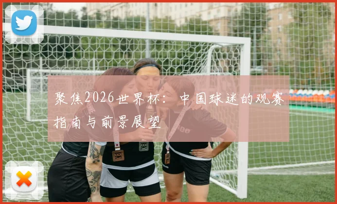 聚焦2026世界杯:中国球迷的观赛指南与前景展望