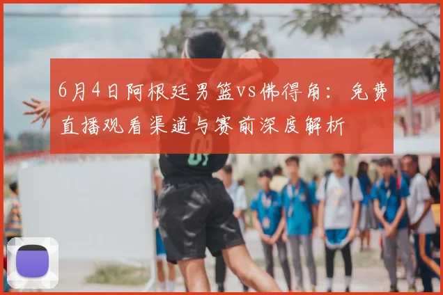 6月4日阿根廷男篮vs佛得角:免费直播观看渠道与赛前深度解析
