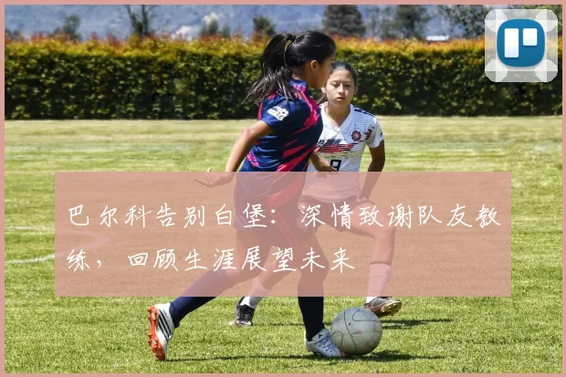巴尔科告别白堡:深情致谢队友教练,回顾生涯展望未来